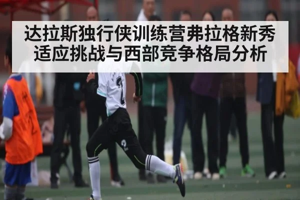 达拉斯独行侠训练营弗拉格新秀适应挑战与西部竞争格局分析